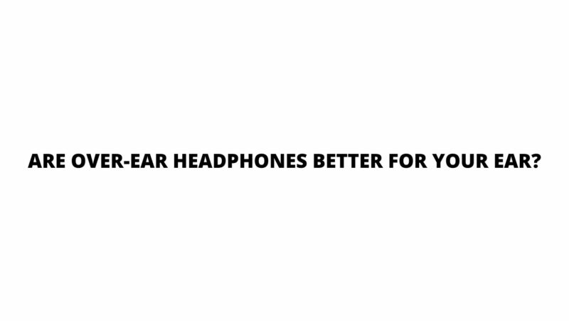 Are over-ear headphones better for your ear?