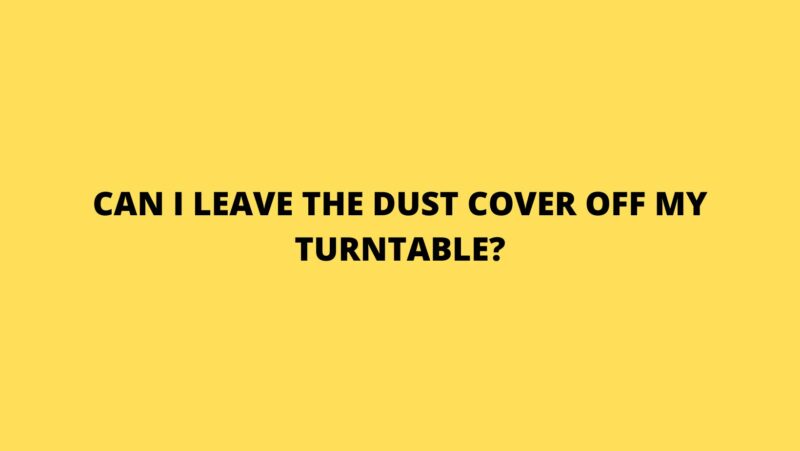 Can I leave the dust cover off my turntable?