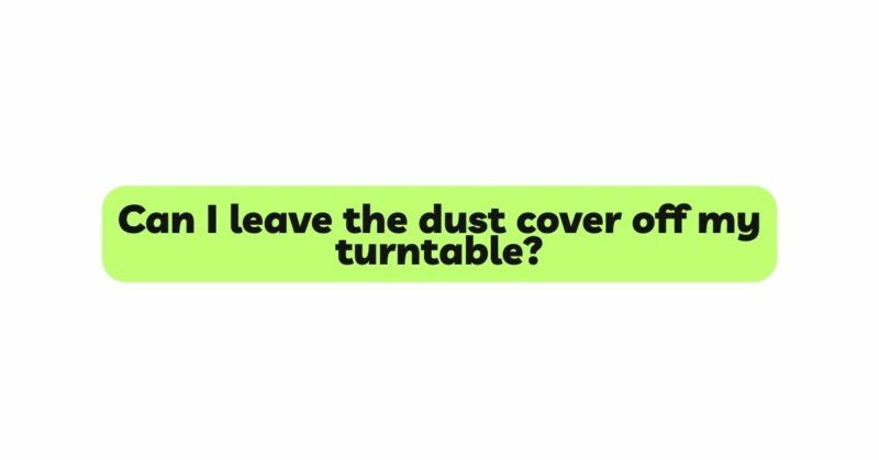 Can I leave the dust cover off my turntable?