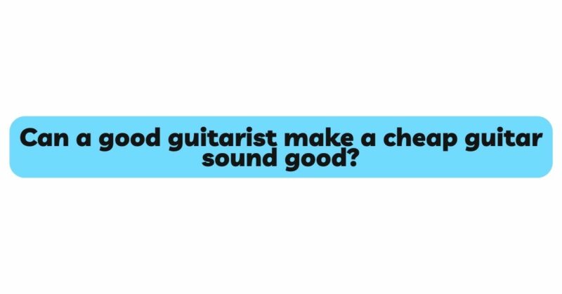 Can a good guitarist make a cheap guitar sound good?