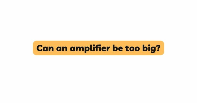 Can an amplifier be too big?