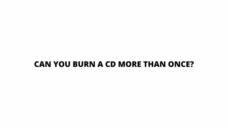 Can you burn a CD more than once?