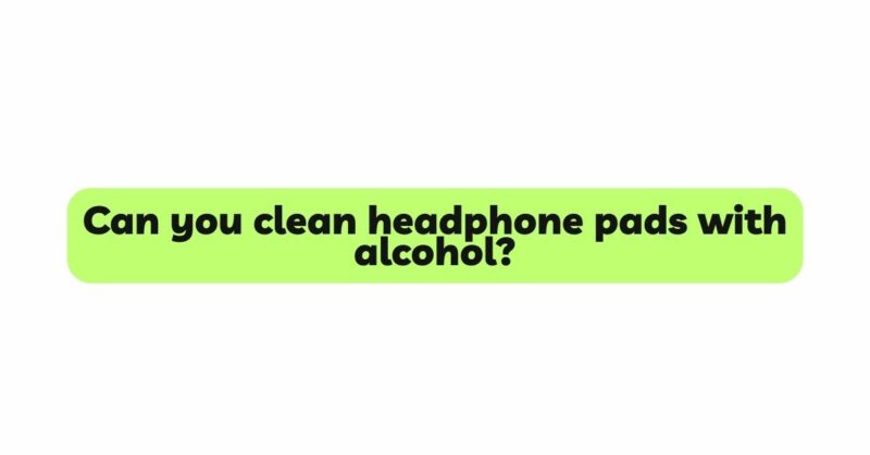 Can you clean headphone pads with alcohol?