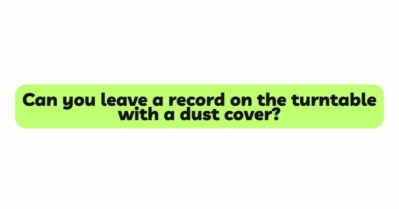 Can you leave a record on the turntable with a dust cover?