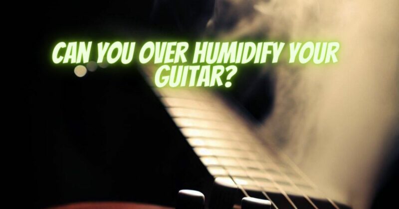 Can you over humidify your guitar?