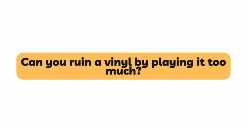 Can you ruin a vinyl by playing it too much?