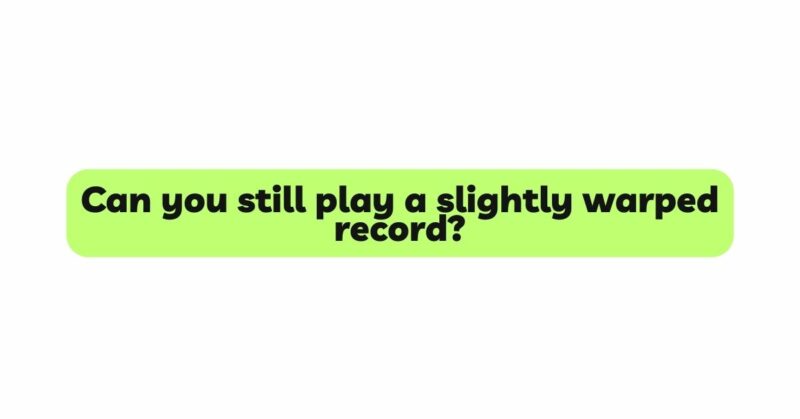 Can you still play a slightly warped record?