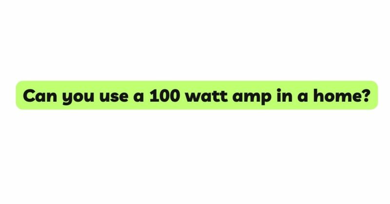 Can you use a 100 watt amp in a home?