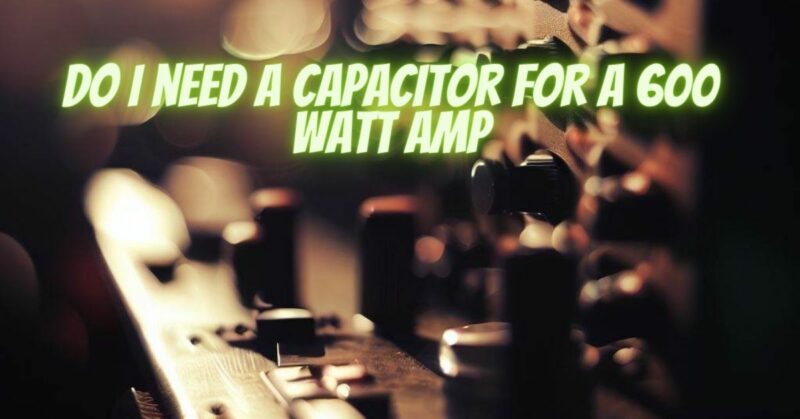 Do I need a capacitor for a 600 watt amp