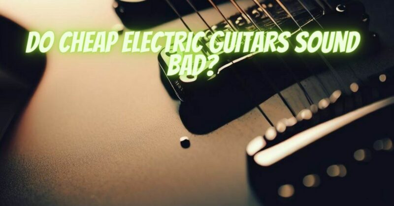 Do cheap electric guitars sound bad?