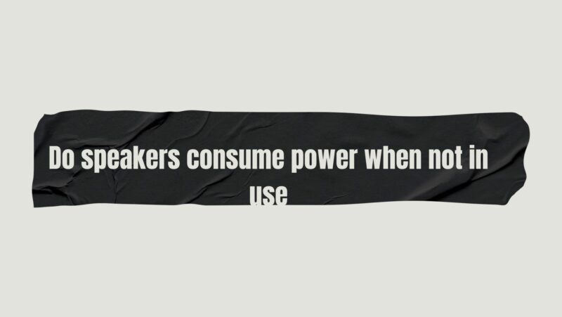 Do speakers consume power when not in use