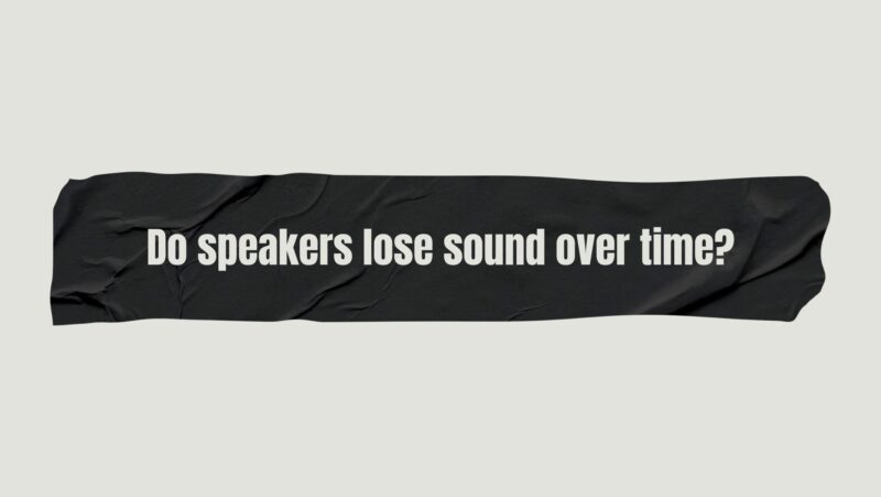 Do speakers lose sound over time?