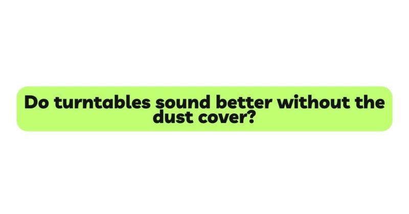 Do turntables sound better without the dust cover?