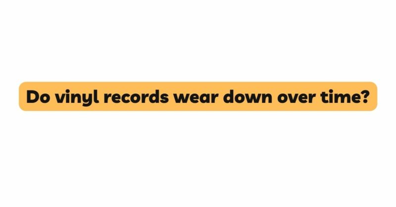Do vinyl records wear down over time?