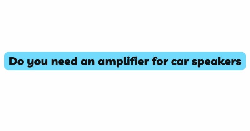 Do you need an amplifier for car speakers