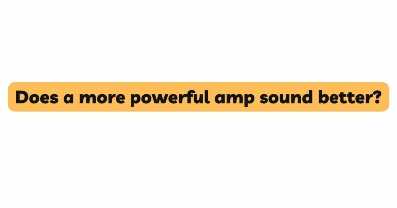 Does a more powerful amp sound better?