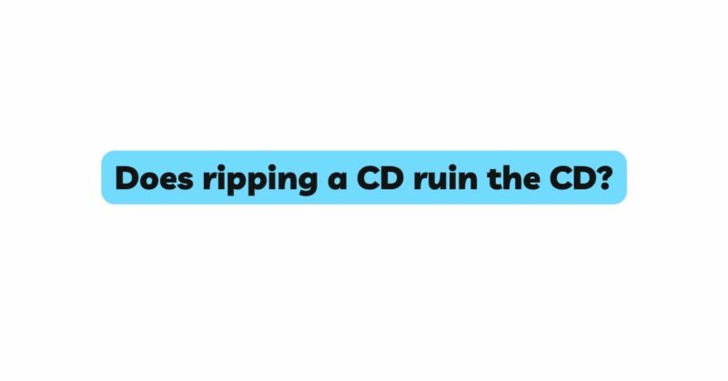Does ripping a CD ruin the CD?