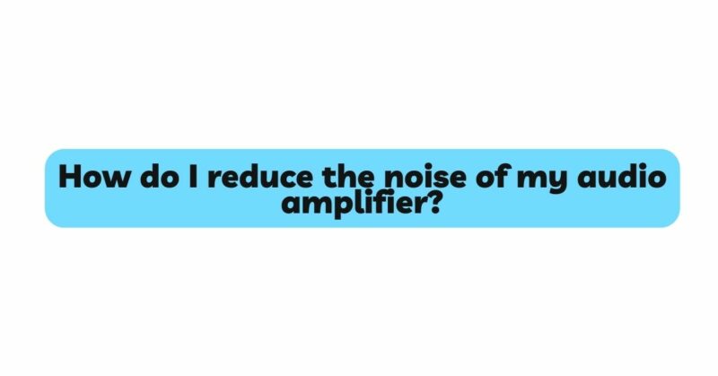 How do I reduce the noise of my audio amplifier?