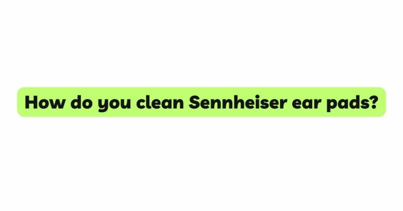 How do you clean Sennheiser ear pads?