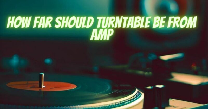 How far should turntable be from amp