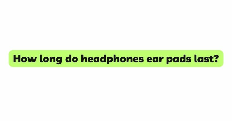 How long do headphones ear pads last?