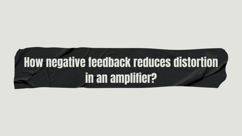 How negative feedback reduces distortion in an amplifier?