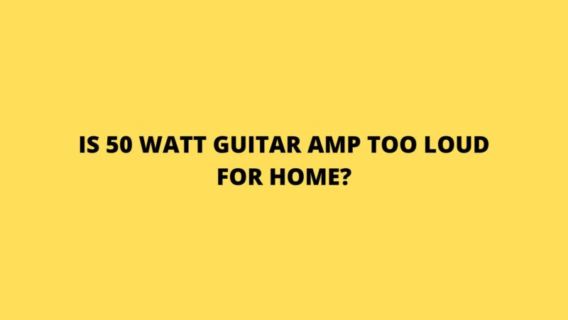 Is 50 watt guitar amp too loud for home?