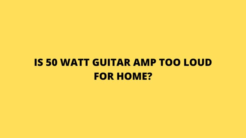 Is 50 watt guitar amp too loud for home?