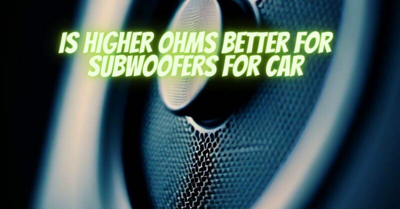 Is higher ohms better for subwoofers for car