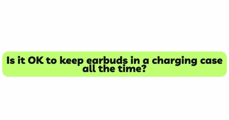 Is it OK to keep earbuds in a charging case all the time?