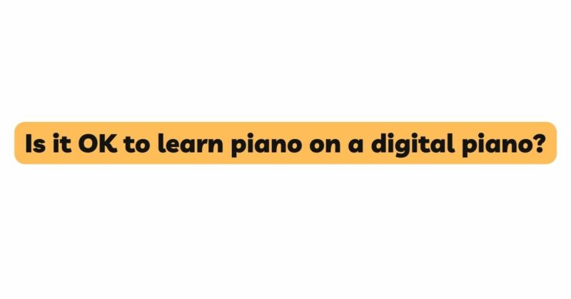 Is it OK to learn piano on a digital piano?