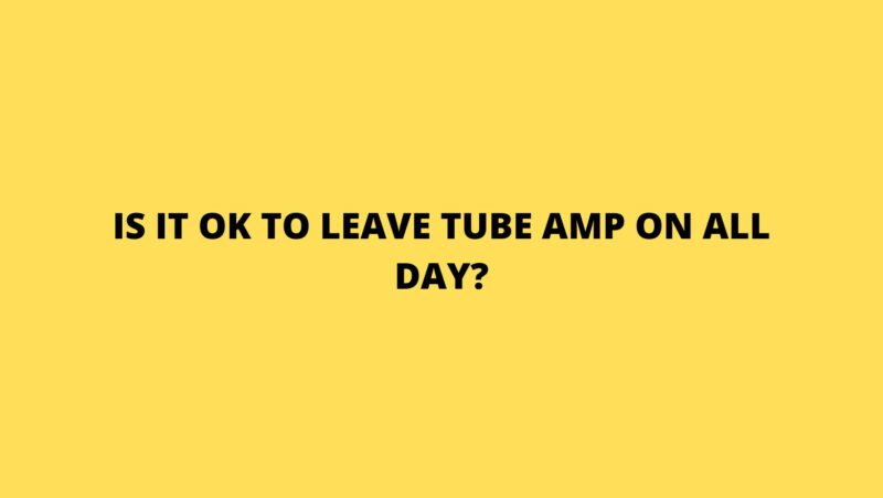 Is it OK to leave tube amp on all day?