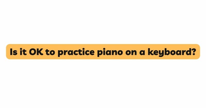 Is it OK to practice piano on a keyboard?