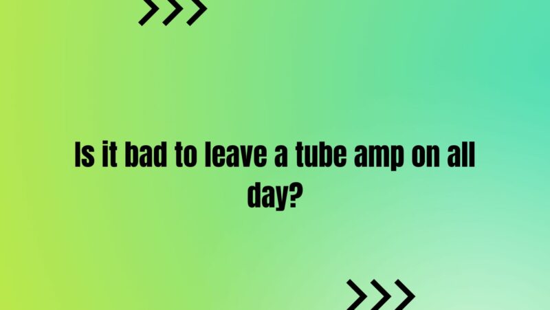 Is it bad to leave a tube amp on all day?