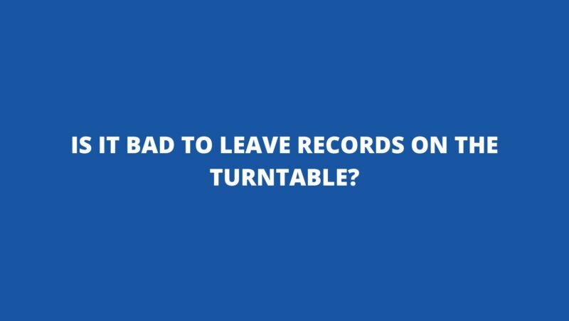 Is it bad to leave records on the turntable?