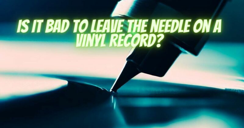 Is it bad to leave the needle on a vinyl record?