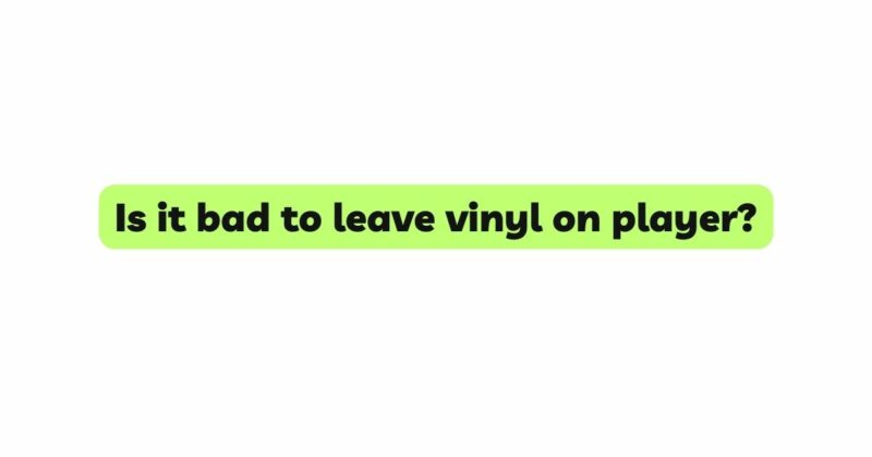 Is it bad to leave vinyl on player?