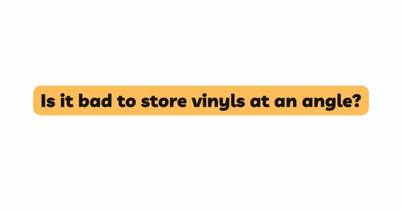 Is it bad to store vinyls at an angle?