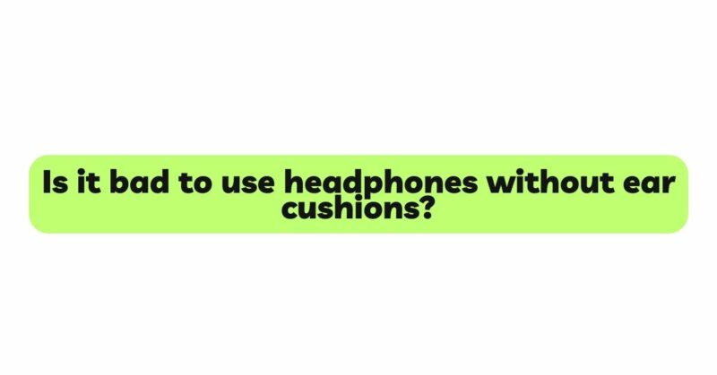 Is it bad to use headphones without ear cushions?