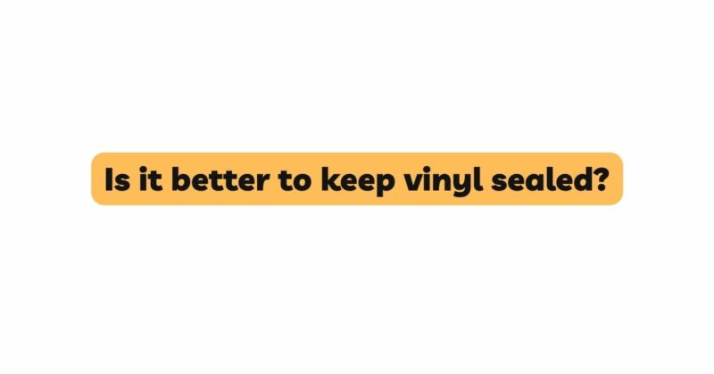 Is it better to keep vinyl sealed?