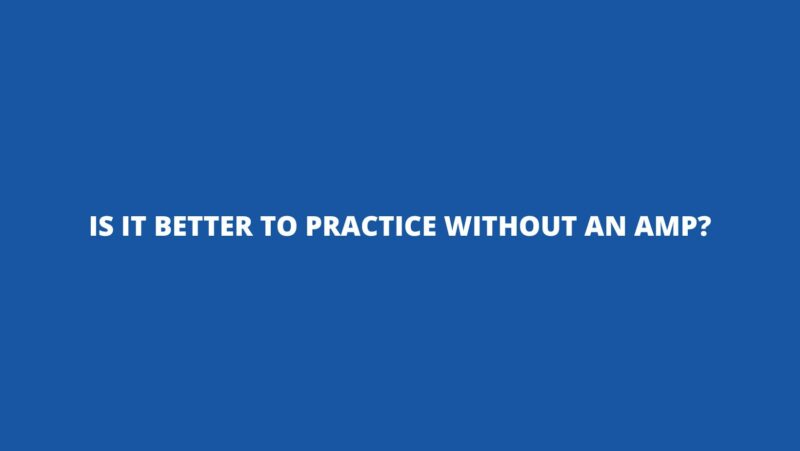 Is it better to practice without an amp?