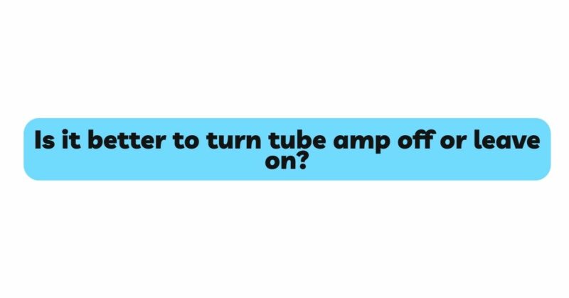 Is it better to turn tube amp off or leave on?