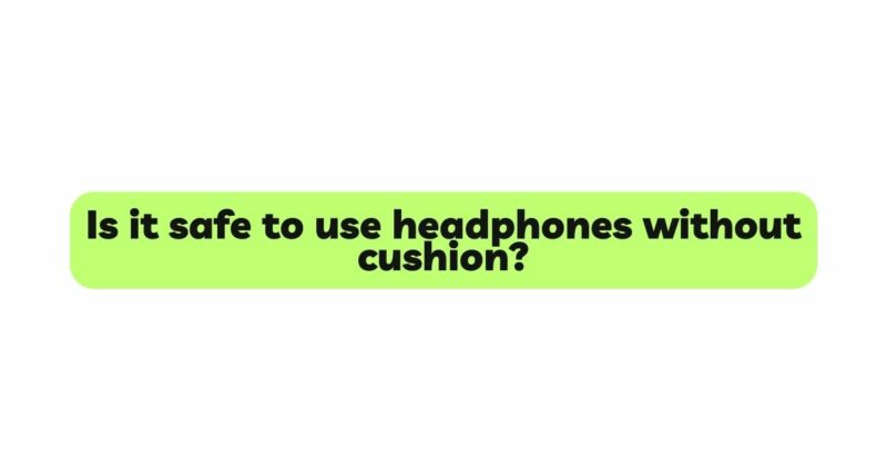 Is it safe to use headphones without cushion?