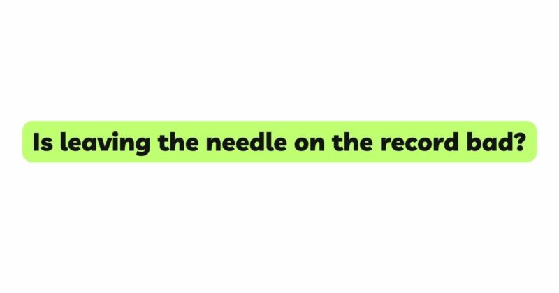 Is leaving the needle on the record bad?