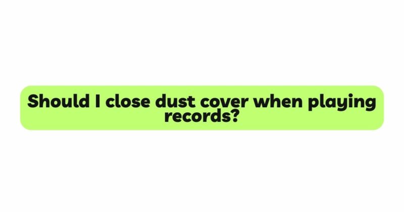 Should I close dust cover when playing records?
