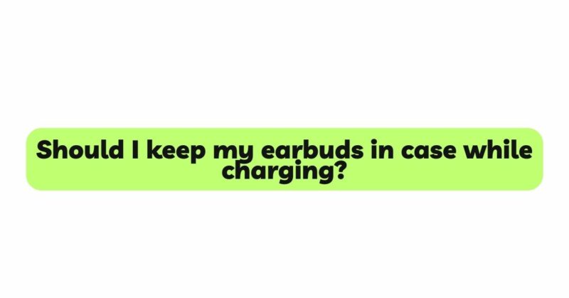 Should I keep my earbuds in case while charging?