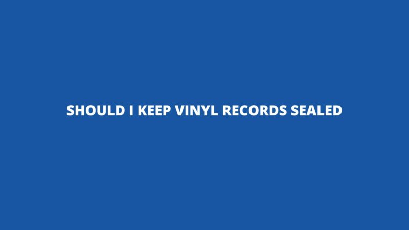 Should I keep vinyl records sealed
