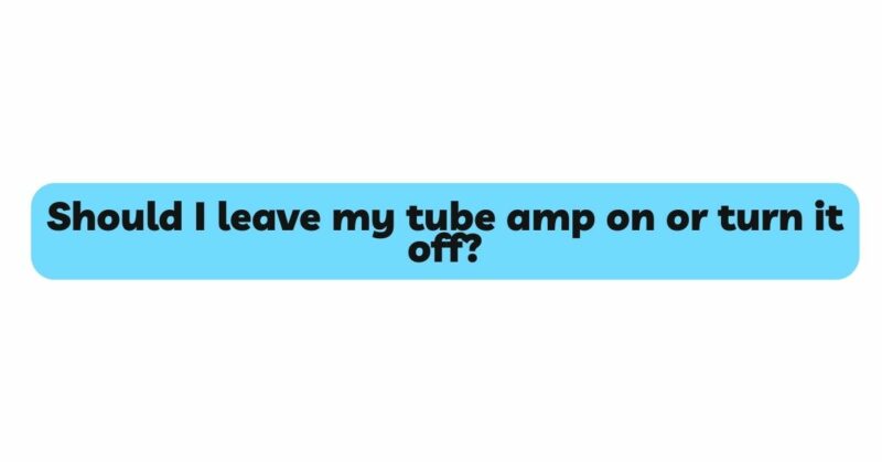 Should I leave my tube amp on or turn it off?