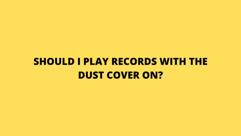 Should I play records with the dust cover on?