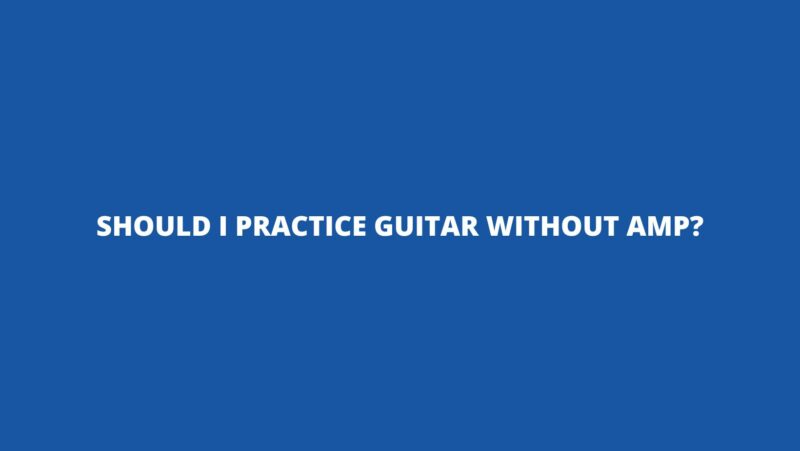 Should I practice guitar without amp?